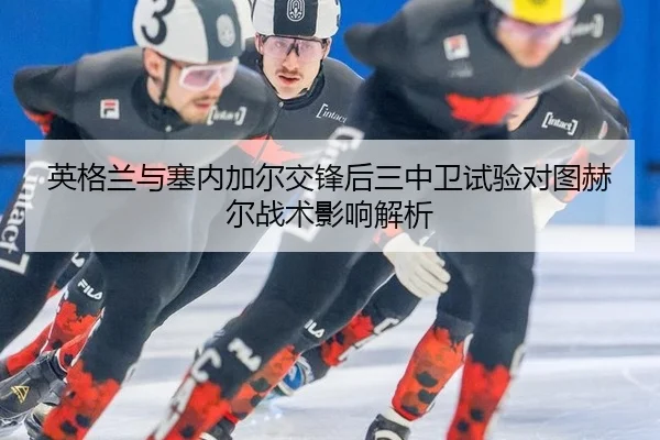 英格兰与塞内加尔交锋后三中卫试验对图赫尔战术影响解析
