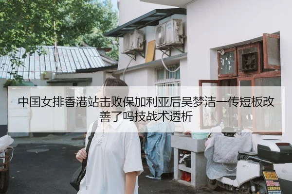 中国女排香港站击败保加利亚后吴梦洁一传短板改善了吗技战术透析